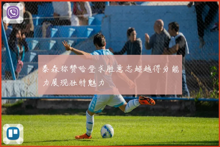泰森称赞哈登求胜意志超越得分能力展现独特魅力