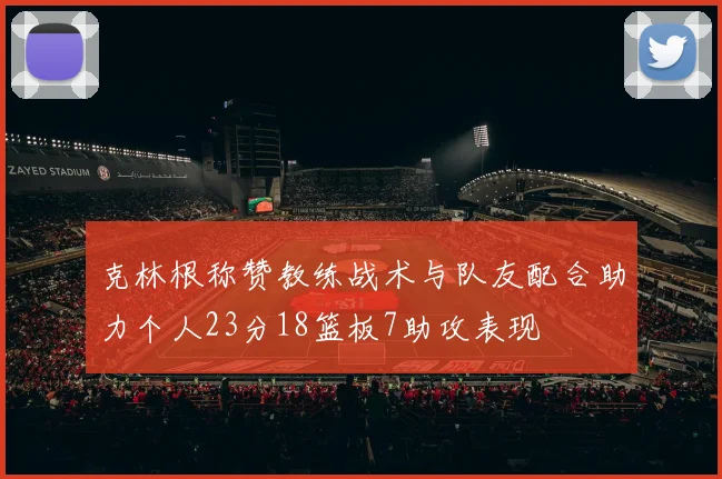 克林根称赞教练战术与队友配合助力个人23分18篮板7助攻表现