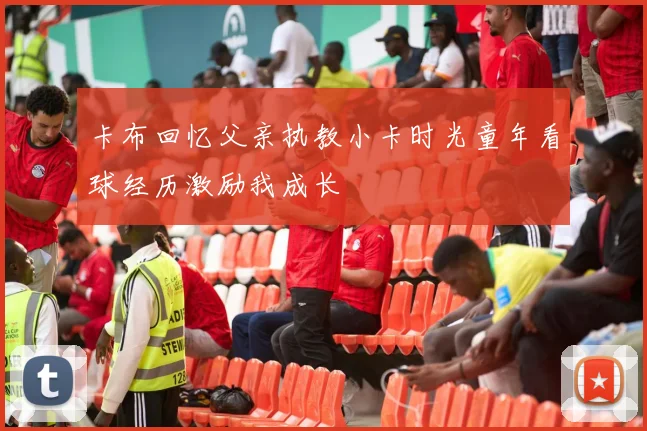 卡布回忆父亲执教小卡时光童年看球经历激励我成长