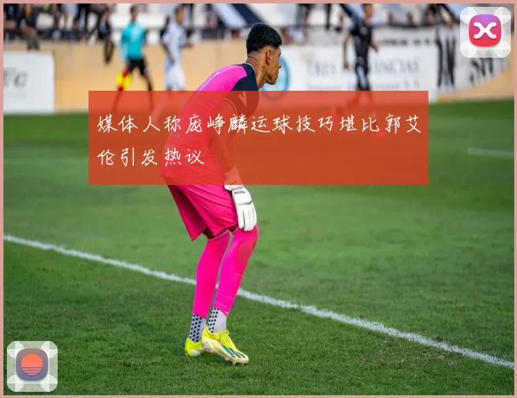 媒体人称庞峥麟运球技巧堪比郭艾伦引发热议