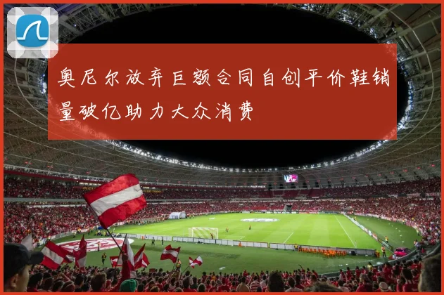 奥尼尔放弃巨额合同自创平价鞋销量破亿助力大众消费