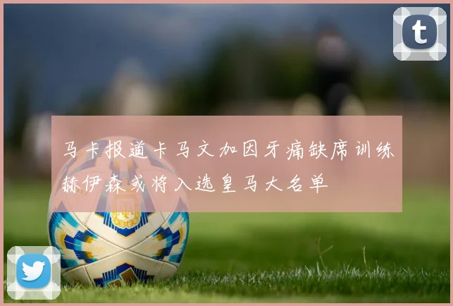 马卡报道卡马文加因牙痛缺席训练赫伊森或将入选皇马大名单