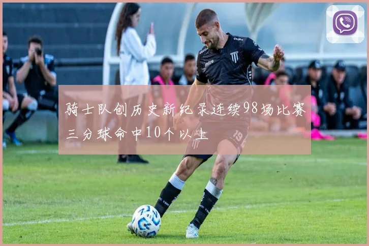骑士队创历史新纪录连续98场比赛三分球命中10个以上