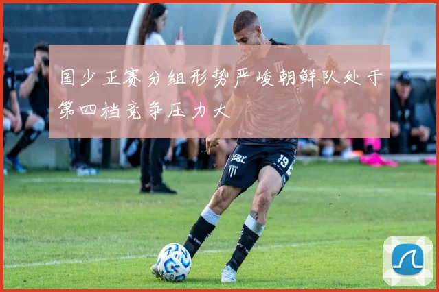 国少正赛分组形势严峻朝鲜队处于第四档竞争压力大