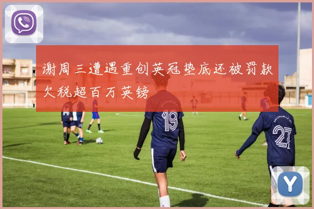 谢周三遭遇重创英冠垫底还被罚款欠税超百万英镑