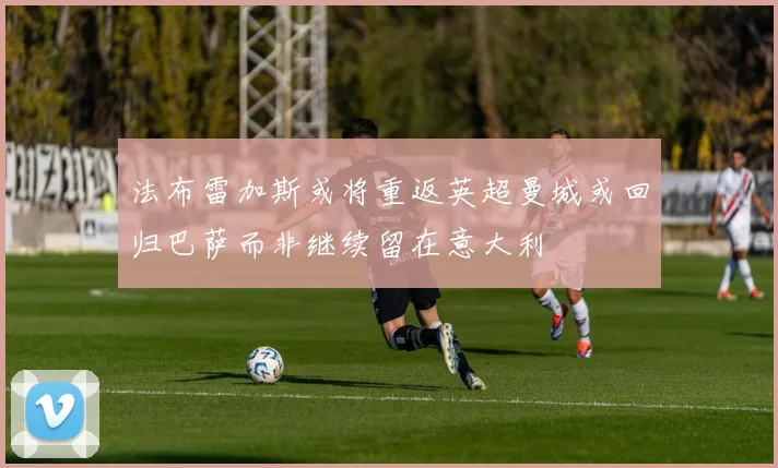法布雷加斯或将重返英超曼城或回归巴萨而非继续留在意大利