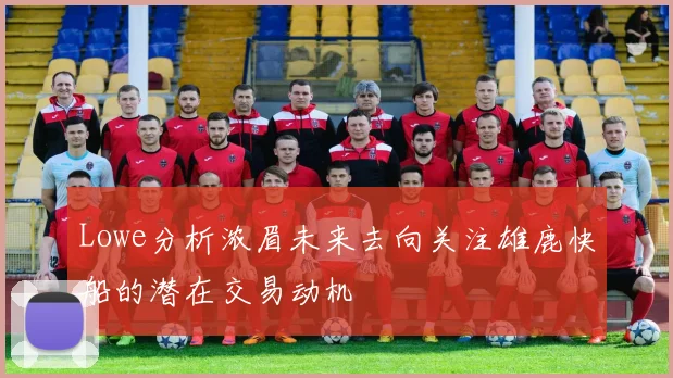 Lowe分析浓眉未来去向关注雄鹿快船的潜在交易动机