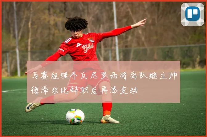 马赛经理乔瓦尼罗西将离队继主帅德泽尔比辞职后再添变动