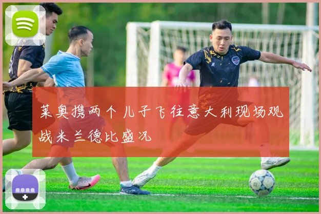 莱奥携两个儿子飞往意大利现场观战米兰德比盛况