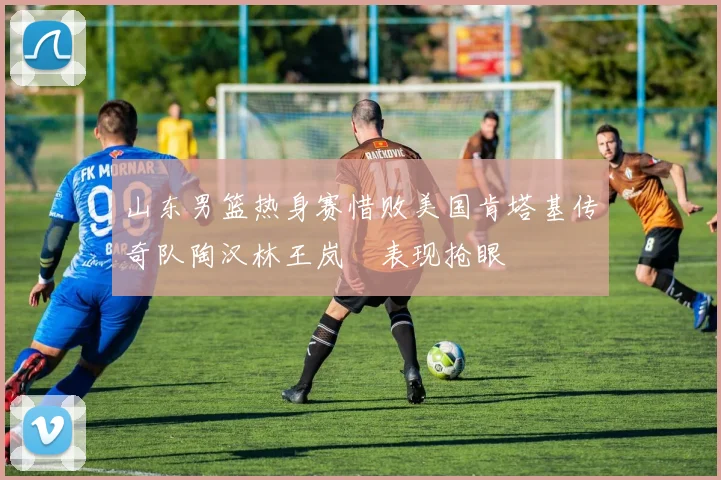 山东男篮热身赛惜败美国肯塔基传奇队陶汉林王岚嵚表现抢眼