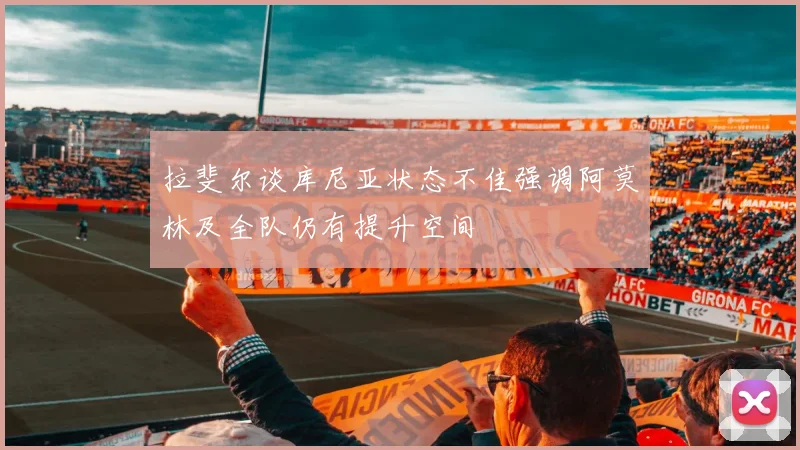 拉斐尔谈库尼亚状态不佳强调阿莫林及全队仍有提升空间