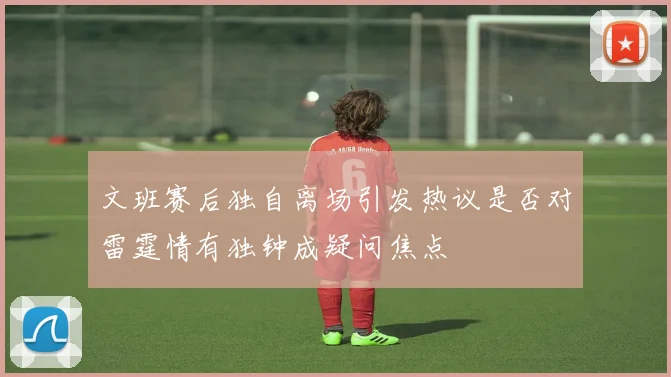 文班赛后独自离场引发热议是否对雷霆情有独钟成疑问焦点