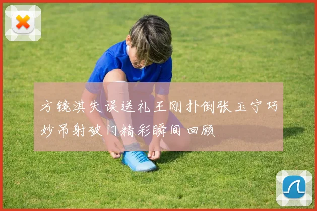 方镜淇失误送礼王刚扑倒张玉宁巧妙吊射破门精彩瞬间回顾