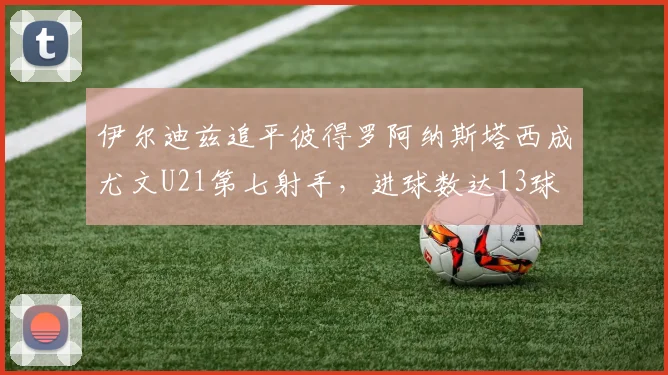 伊尔迪兹追平彼得罗阿纳斯塔西成尤文U21第七射手，进球数达13球