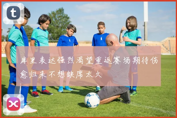 库里表达强烈渴望重返赛场期待伤愈归来不想缺席太久