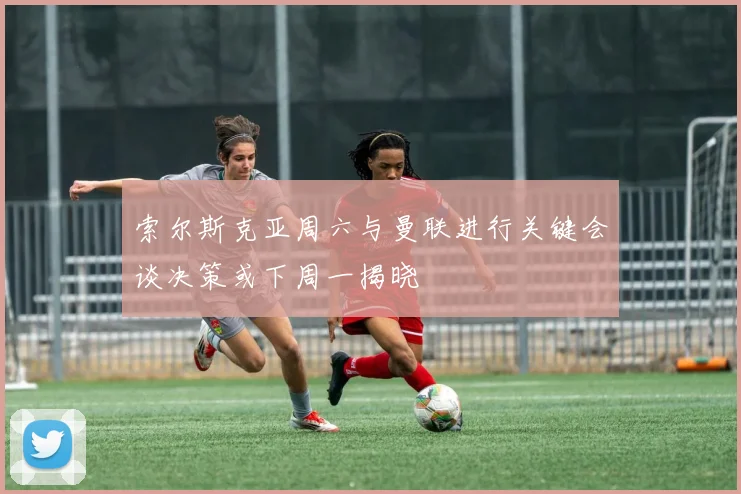 索尔斯克亚周六与曼联进行关键会谈决策或下周一揭晓