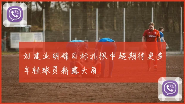 刘建业明确目标扎根中超期待更多年轻球员崭露头角