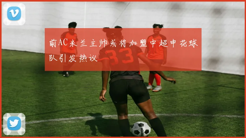 前AC米兰主帅或将加盟中超申花球队引发热议