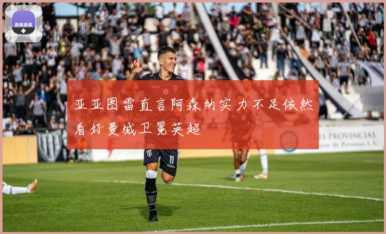 亚亚图雷直言阿森纳实力不足依然看好曼城卫冕英超