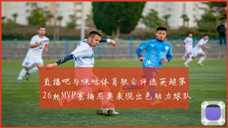直播吧与咪咕体育联合评选英超第26轮MVP塞梅尼奥表现出色助力球队
