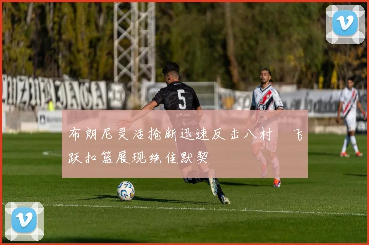 布朗尼灵活抢断迅速反击八村塁飞跃扣篮展现绝佳默契