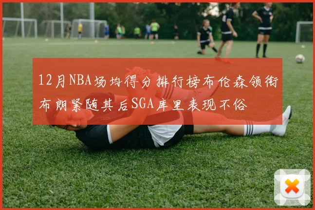 12月NBA场均得分排行榜布伦森领衔布朗紧随其后SGA库里表现不俗