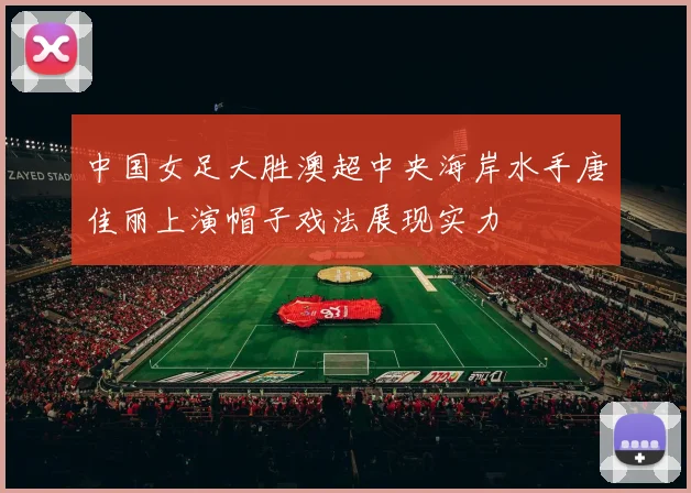 中国女足大胜澳超中央海岸水手唐佳丽上演帽子戏法展现实力