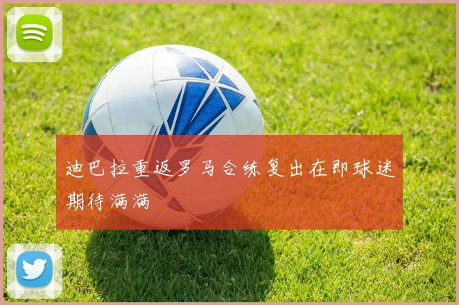 迪巴拉重返罗马合练复出在即球迷期待满满