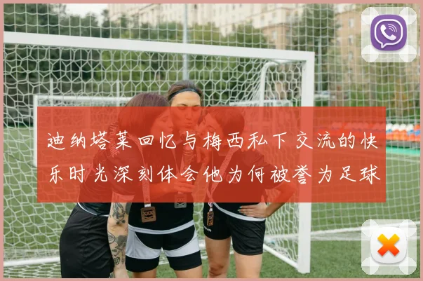 迪纳塔莱回忆与梅西私下交流的快乐时光深刻体会他为何被誉为足球历史最佳