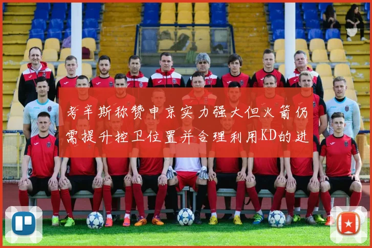考辛斯称赞申京实力强大但火箭仍需提升控卫位置并合理利用KD的进攻能力