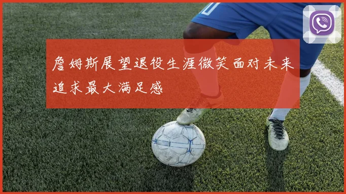 詹姆斯展望退役生涯微笑面对未来追求最大满足感