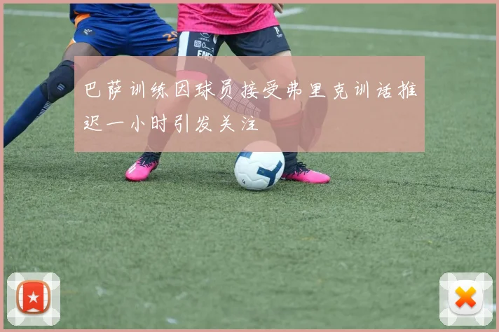 巴萨训练因球员接受弗里克训话推迟一小时引发关注