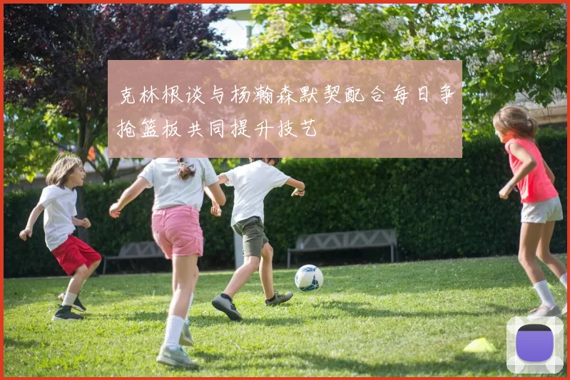 克林根谈与杨瀚森默契配合每日争抢篮板共同提升技艺