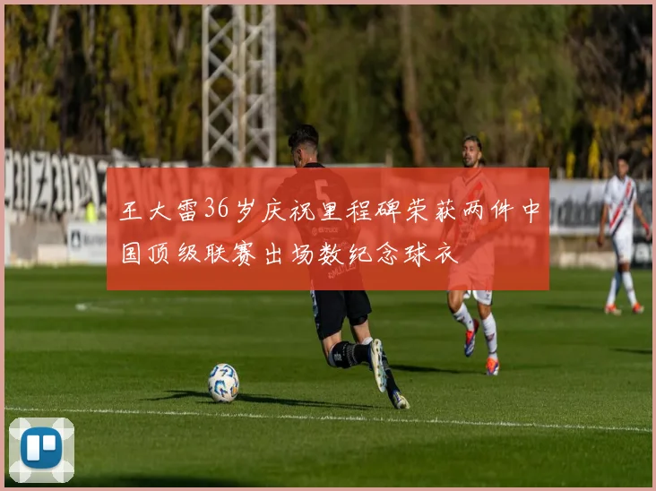 王大雷36岁庆祝里程碑荣获两件中国顶级联赛出场数纪念球衣