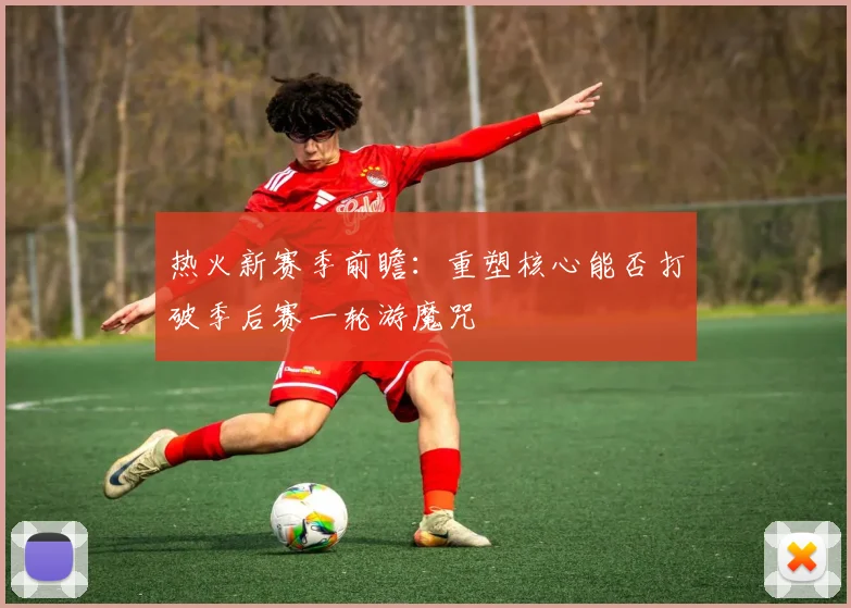 热火新赛季前瞻：重塑核心能否打破季后赛一轮游魔咒