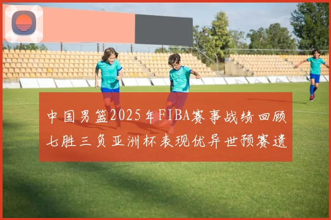 中国男篮2025年FIBA赛事战绩回顾七胜三负亚洲杯表现优异世预赛遗憾负于韩国