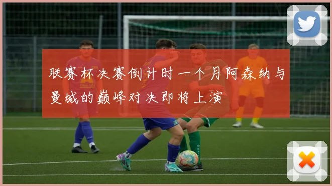 联赛杯决赛倒计时一个月阿森纳与曼城的巅峰对决即将上演