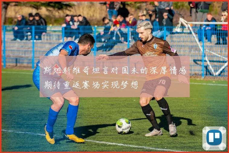 斯坦科维奇坦言对国米的深厚情感期待重返赛场实现梦想